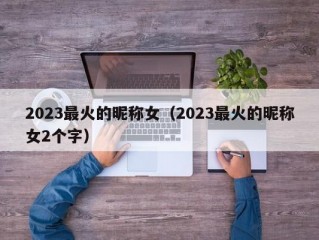 2023最火的昵称女（2023最火的昵称女2个字）