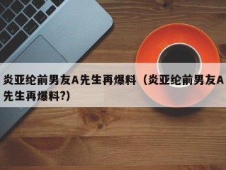 炎亚纶前男友A先生再爆料（炎亚纶前男友A先生再爆料?）