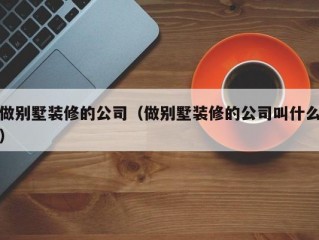 做别墅装修的公司（做别墅装修的公司叫什么）