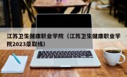 江苏卫生健康职业学院（江苏卫生健康职业学院2023录取线）