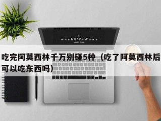 吃完阿莫西林千万别碰5种（吃了阿莫西林后可以吃东西吗）