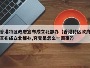 香港特区政府宣布成立北都办（香港特区政府宣布成立北都办,究竟是怎么一回事?）