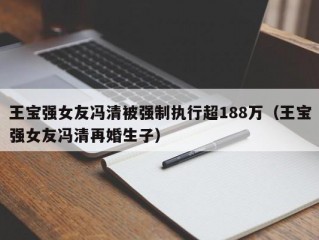 王宝强女友冯清被强制执行超188万（王宝强女友冯清再婚生子）