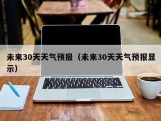 未来30天天气预报（未来30天天气预报显示）