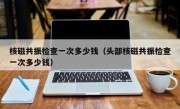 核磁共振检查一次多少钱（头部核磁共振检查一次多少钱）