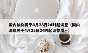 国内油价将于4月28日24时起调整（国内油价将于4月28日24时起调整质一）