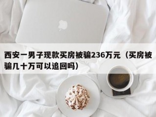 西安一男子现款买房被骗236万元（买房被骗几十万可以追回吗）