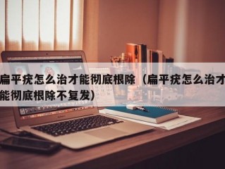 扁平疣怎么治才能彻底根除（扁平疣怎么治才能彻底根除不复发）