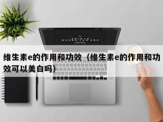 维生素e的作用和功效（维生素e的作用和功效可以美白吗）