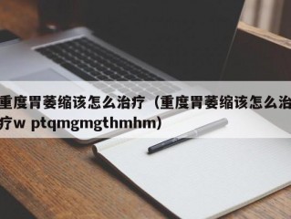 重度胃萎缩该怎么治疗（重度胃萎缩该怎么治疗w ptqmgmgthmhm）