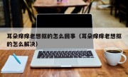 耳朵痒痒老想抠的怎么回事（耳朵痒痒老想抠的怎么解决）