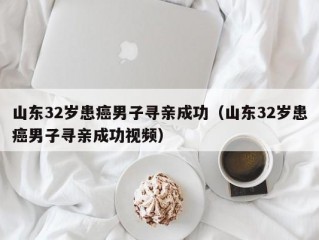 山东32岁患癌男子寻亲成功（山东32岁患癌男子寻亲成功视频）