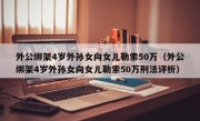 外公绑架4岁外孙女向女儿勒索50万（外公绑架4岁外孙女向女儿勒索50万刑法评析）