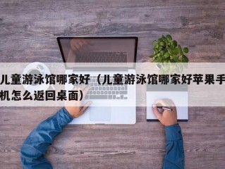 儿童游泳馆哪家好（儿童游泳馆哪家好苹果手机怎么返回桌面）