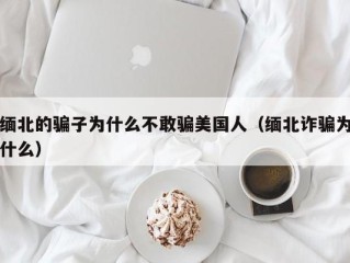 缅北的骗子为什么不敢骗美国人（缅北诈骗为什么）