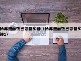 杨洋迪丽热巴恋情实锤（杨洋迪丽热巴恋情实锤1）