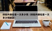 核磁共振检查一次多少钱（核磁共振检查一次多少钱腿部）