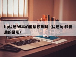 bp优途95真的能清积碳吗（优途bp和普通的区别）