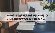 2040年参加高考人数或不到600万（2040年参加高考人数或不到600万人）