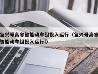 复兴号高寒智能动车组投入运行（复兴号高寒智能动车组投入运行l）