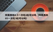 阿莫西林0.5一次吃2粒可以吗（阿莫西林05一次吃3粒可以吗）