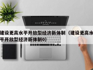 建设更高水平开放型经济新体制（建设更高水平开放型经济新体制0）