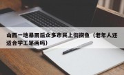 山西一地暴雨后众多市民上街捞鱼（老年人还适合学工笔画吗）