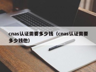 cnas认证需要多少钱（cnas认证需要多少钱他）