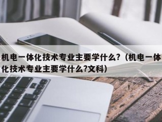 机电一体化技术专业主要学什么?（机电一体化技术专业主要学什么?文科）