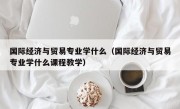 国际经济与贸易专业学什么（国际经济与贸易专业学什么课程教学）